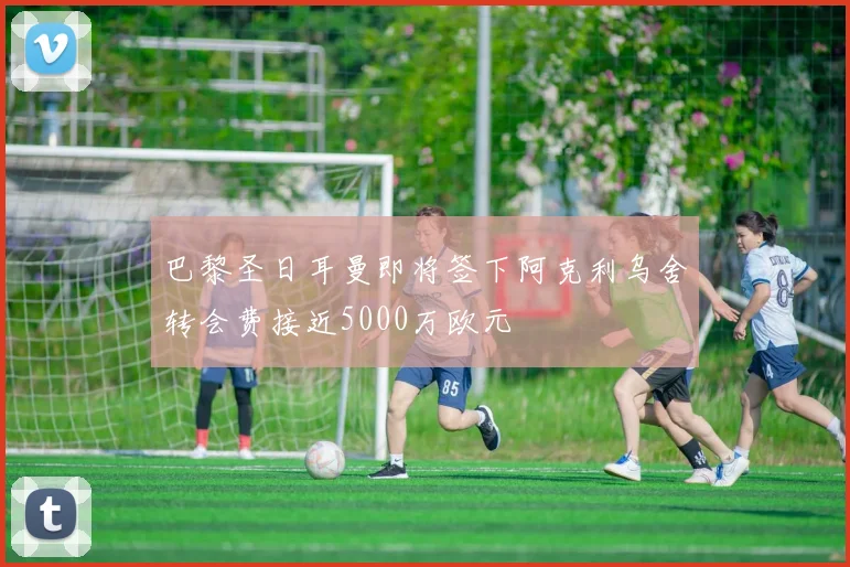 巴黎圣日耳曼即将签下阿克利乌舍转会费接近5000万欧元
