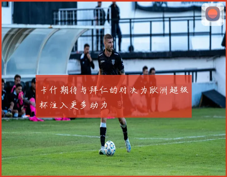 卡什期待与拜仁的对决为欧洲超级杯注入更多动力
