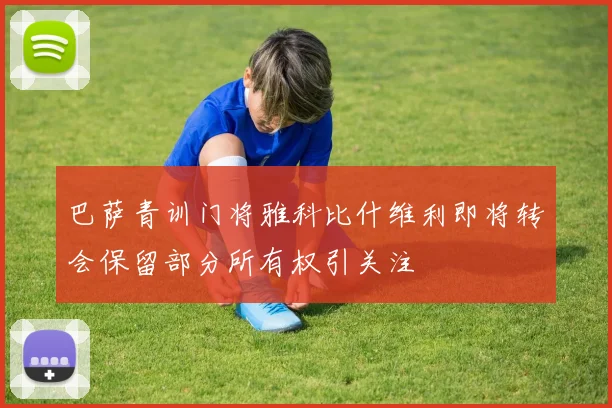 巴萨青训门将雅科比什维利即将转会保留部分所有权引关注
