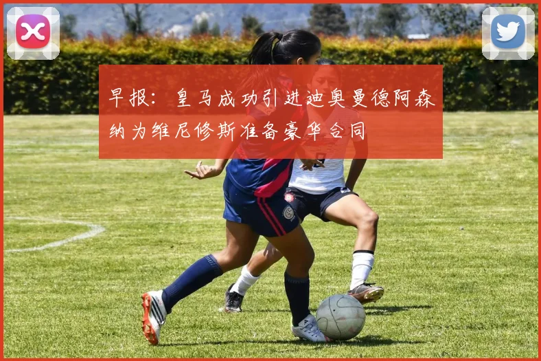 早报：皇马成功引进迪奥曼德阿森纳为维尼修斯准备豪华合同