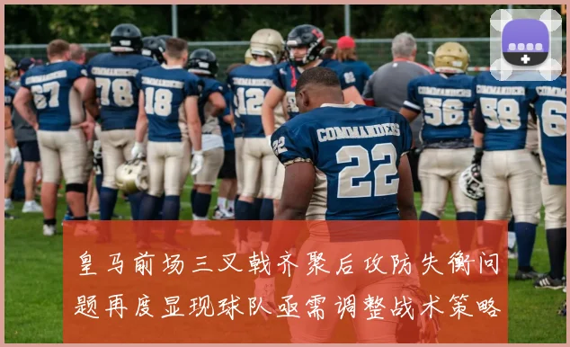 皇马前场三叉戟齐聚后攻防失衡问题再度显现球队亟需调整战术策略