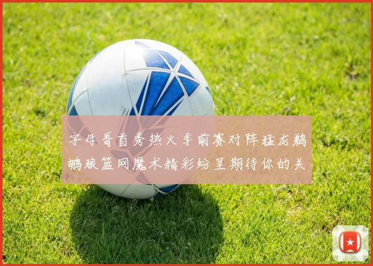 字母哥首秀热火季前赛对阵猛龙鹈鹕狼篮网魔术精彩纷呈期待你的关注